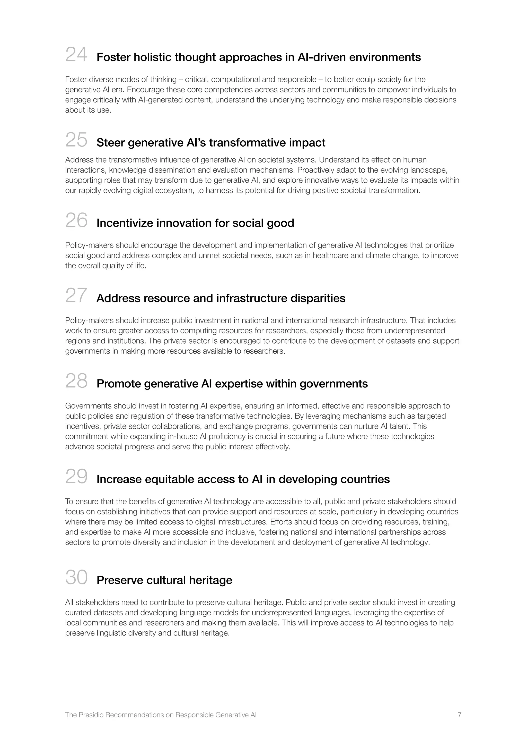 The Presidio Recommendations on Responsible Generative AI 7
24 Foster holistic thought approaches in AI-driven environments
Foster diverse modes of thinking – critical, computational and responsible – to better equip society for the
generative AI era. Encourage these core competencies across sectors and communities to empower individuals to
engage critically with AI-generated content, understand the underlying technology and make responsible decisions
about its use.
25 
Steer generative AI’s transformative impact
Address the transformative influence of generative AI on societal systems. Understand its effect on human
interactions, knowledge dissemination and evaluation mechanisms. Proactively adapt to the evolving landscape,
supporting roles that may transform due to generative AI, and explore innovative ways to evaluate its impacts within
our rapidly evolving digital ecosystem, to harness its potential for driving positive societal transformation.
26 

Incentivize innovation for social good
Policy-makers should encourage the development and implementation of generative AI technologies that prioritize
social good and address complex and unmet societal needs, such as in healthcare and climate change, to improve
the overall quality of life.
27 Address resource and infrastructure disparities
Policy-makers should increase public investment in national and international research infrastructure. That includes
work to ensure greater access to computing resources for researchers, especially those from underrepresented
regions and institutions. The private sector is encouraged to contribute to the development of datasets and support
governments in making more resources available to researchers.
28 
Promote generative AI expertise within governments
Governments should invest in fostering AI expertise, ensuring an informed, effective and responsible approach to
public policies and regulation of these transformative technologies. By leveraging mechanisms such as targeted
incentives, private sector collaborations, and exchange programs, governments can nurture AI talent. This
commitment while expanding in-house AI proficiency is crucial in securing a future where these technologies
advance societal progress and serve the public interest effectively.
29 
Increase equitable access to AI in developing countries
To ensure that the benefits of generative AI technology are accessible to all, public and private stakeholders should
focus on establishing initiatives that can provide support and resources at scale, particularly in developing countries
where there may be limited access to digital infrastructures. Efforts should focus on providing resources, training,
and expertise to make AI more accessible and inclusive, fostering national and international partnerships across
sectors to promote diversity and inclusion in the development and deployment of generative AI technology.
30 
Preserve cultural heritage
All stakeholders need to contribute to preserve cultural heritage. Public and private sector should invest in creating
curated datasets and developing language models for underrepresented languages, leveraging the expertise of
local communities and researchers and making them available. This will improve access to AI technologies to help
preserve linguistic diversity and cultural heritage.
 