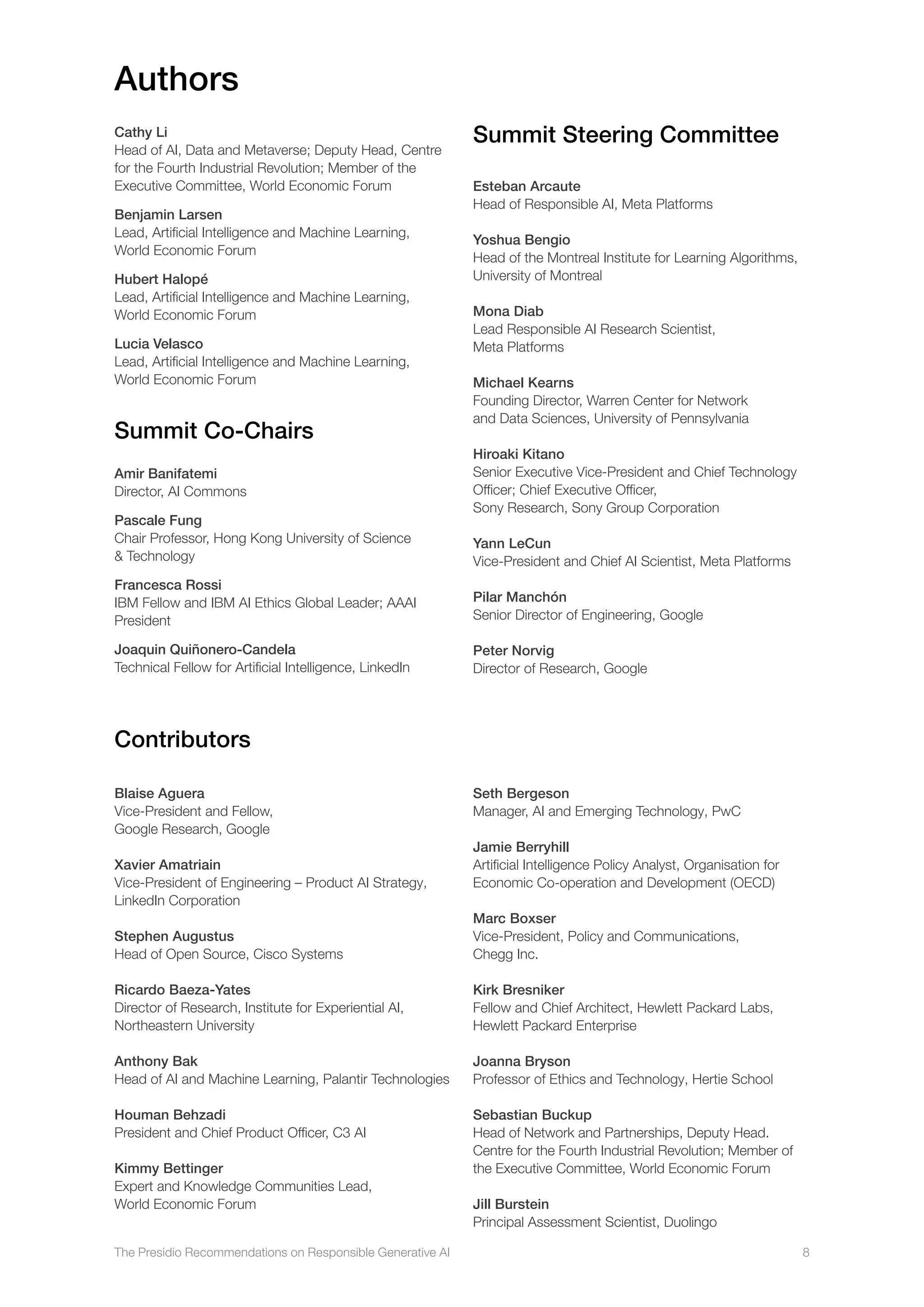 The Presidio Recommendations on Responsible Generative AI 8
Contributors
Blaise Aguera
Vice-President and Fellow,
Google Research, Google
Xavier Amatriain
Vice-President of Engineering – Product AI Strategy,
LinkedIn Corporation
Stephen Augustus
Head of Open Source, Cisco Systems
Ricardo Baeza-Yates
Director of Research, Institute for Experiential AI,
Northeastern University
Anthony Bak
Head of AI and Machine Learning, Palantir Technologies
Houman Behzadi
President and Chief Product Officer, C3 AI
Kimmy Bettinger
Expert and Knowledge Communities Lead,
World Economic Forum
Seth Bergeson
Manager, AI and Emerging Technology, PwC
Jamie Berryhill
Artificial Intelligence Policy Analyst, Organisation for
Economic Co-operation and Development (OECD)
Marc Boxser
Vice-President, Policy and Communications,
Chegg Inc.
Kirk Bresniker
Fellow and Chief Architect, Hewlett Packard Labs,
Hewlett Packard Enterprise
Joanna Bryson
Professor of Ethics and Technology, Hertie School
Sebastian Buckup
Head of Network and Partnerships, Deputy Head.
Centre for the Fourth Industrial Revolution; Member of
the Executive Committee, World Economic Forum
Jill Burstein
Principal Assessment Scientist, Duolingo
Summit Steering Committee
Esteban Arcaute
Head of Responsible AI, Meta Platforms
Yoshua Bengio
Head of the Montreal Institute for Learning Algorithms,
University of Montreal
Mona Diab
Lead Responsible AI Research Scientist,
Meta Platforms
Michael Kearns
Founding Director, Warren Center for Network
and Data Sciences, University of Pennsylvania
Hiroaki Kitano
Senior Executive Vice-President and Chief Technology
Officer; Chief Executive Officer,
Sony Research, Sony Group Corporation
Yann LeCun
Vice-President and Chief AI Scientist, Meta Platforms
Pilar Manchón
Senior Director of Engineering, Google
Peter Norvig
Director of Research, Google
Cathy Li
Head of AI, Data and Metaverse; Deputy Head, Centre
for the Fourth Industrial Revolution; Member of the
Executive Committee, World Economic Forum
Benjamin Larsen
Lead, Artificial Intelligence and Machine Learning,
World Economic Forum
Hubert Halopé
Lead, Artificial Intelligence and Machine Learning,
World Economic Forum
Lucia Velasco
Lead, Artificial Intelligence and Machine Learning,
World Economic Forum
Summit Co-Chairs
Amir Banifatemi
Director, AI Commons
Pascale Fung
Chair Professor, Hong Kong University of Science
 Technology
Francesca Rossi
IBM Fellow and IBM AI Ethics Global Leader; AAAI
President
Joaquin Quiñonero-Candela
Technical Fellow for Artificial Intelligence, LinkedIn
Authors
 