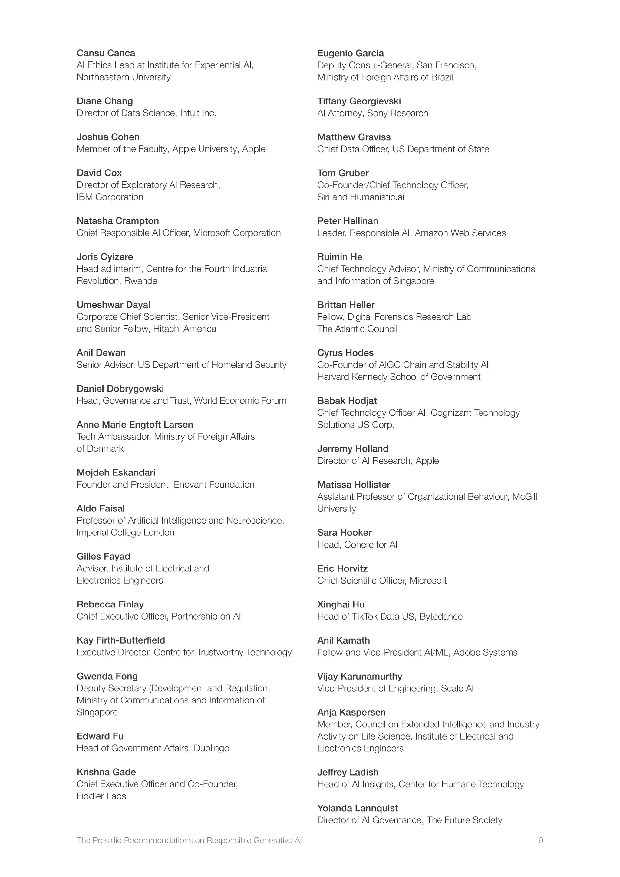 The Presidio Recommendations on Responsible Generative AI 9
Cansu Canca
AI Ethics Lead at Institute for Experiential AI,
Northeastern University
Diane Chang
Director of Data Science, Intuit Inc.
Joshua Cohen
Member of the Faculty, Apple University, Apple
David Cox
Director of Exploratory AI Research,
IBM Corporation
Natasha Crampton
Chief Responsible AI Officer, Microsoft Corporation
Joris Cyizere
Head ad interim, Centre for the Fourth Industrial
Revolution, Rwanda
Umeshwar Dayal
Corporate Chief Scientist, Senior Vice-President
and Senior Fellow, Hitachi America
Anil Dewan
Senior Advisor, US Department of Homeland Security
Daniel Dobrygowski
Head, Governance and Trust, World Economic Forum
Anne Marie Engtoft Larsen
Tech Ambassador, Ministry of Foreign Affairs
of Denmark
Mojdeh Eskandari
Founder and President, Enovant Foundation
Aldo Faisal
Professor of Artificial Intelligence and Neuroscience,
Imperial College London
Gilles Fayad
Advisor, Institute of Electrical and
Electronics Engineers
Rebecca Finlay
Chief Executive Officer, Partnership on AI
Kay Firth-Butterfield
Executive Director, Centre for Trustworthy Technology
Gwenda Fong
Deputy Secretary (Development and Regulation,
Ministry of Communications and Information of
Singapore
Edward Fu
Head of Government Affairs, Duolingo
Krishna Gade
Chief Executive Officer and Co-Founder,
Fiddler Labs
Eugenio Garcia
Deputy Consul-General, San Francisco,
Ministry of Foreign Affairs of Brazil
Tiffany Georgievski
AI Attorney, Sony Research
Matthew Graviss
Chief Data Officer, US Department of State
Tom Gruber
Co-Founder/Chief Technology Officer,
Siri and Humanistic.ai
Peter Hallinan
Leader, Responsible AI, Amazon Web Services
Ruimin He
Chief Technology Advisor, Ministry of Communications
and Information of Singapore
Brittan Heller
Fellow, Digital Forensics Research Lab,
The Atlantic Council
Cyrus Hodes
Co-Founder of AIGC Chain and Stability AI,
Harvard Kennedy School of Government
Babak Hodjat
Chief Technology Officer AI, Cognizant Technology
Solutions US Corp.
Jerremy Holland
Director of AI Research, Apple
Matissa Hollister
Assistant Professor of Organizational Behaviour, McGill
University
Sara Hooker
Head, Cohere for AI
Eric Horvitz
Chief Scientific Officer, Microsoft
Xinghai Hu
Head of TikTok Data US, Bytedance
Anil Kamath
Fellow and Vice-President AI/ML, Adobe Systems
Vijay Karunamurthy
Vice-President of Engineering, Scale AI
Anja Kaspersen
Member, Council on Extended Intelligence and Industry
Activity on Life Science, Institute of Electrical and
Electronics Engineers
Jeffrey Ladish
Head of AI Insights, Center for Humane Technology
Yolanda Lannquist
Director of AI Governance, The Future Society
 