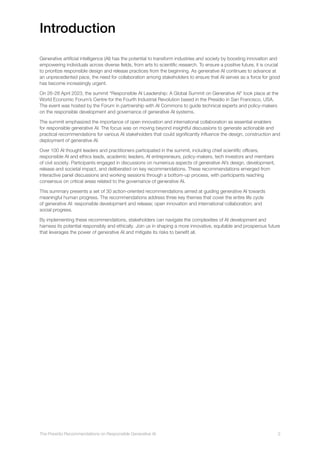 The Presidio Recommendations on Responsible Generative AI 2
Introduction
Generative artificial intelligence (AI) has the potential to transform industries and society by boosting innovation and
empowering individuals across diverse fields, from arts to scientific research. To ensure a positive future, it is crucial
to prioritize responsible design and release practices from the beginning. As generative AI continues to advance at
an unprecedented pace, the need for collaboration among stakeholders to ensure that AI serves as a force for good
has become increasingly urgent.
On 26-28 April 2023, the summit “Responsible AI Leadership: A Global Summit on Generative AI” took place at the
World Economic Forum’s Centre for the Fourth Industrial Revolution based in the Presidio in San Francisco, USA.
The event was hosted by the Forum in partnership with AI Commons to guide technical experts and policy-makers
on the responsible development and governance of generative AI systems.
The summit emphasized the importance of open innovation and international collaboration as essential enablers
for responsible generative AI. The focus was on moving beyond insightful discussions to generate actionable and
practical recommendations for various AI stakeholders that could significantly influence the design, construction and
deployment of generative AI.
Over 100 AI thought leaders and practitioners participated in the summit, including chief scientific officers,
responsible AI and ethics leads, academic leaders, AI entrepreneurs, policy-makers, tech investors and members
of civil society. Participants engaged in discussions on numerous aspects of generative AI’s design, development,
release and societal impact, and deliberated on key recommendations. These recommendations emerged from
interactive panel discussions and working sessions through a bottom-up process, with participants reaching
consensus on critical areas related to the governance of generative AI.
This summary presents a set of 30 action-oriented recommendations aimed at guiding generative AI towards
meaningful human progress. The recommendations address three key themes that cover the entire life cycle
of generative AI: responsible development and release; open innovation and international collaboration; and
social progress.
By implementing these recommendations, stakeholders can navigate the complexities of AI development and
harness its potential responsibly and ethically. Join us in shaping a more innovative, equitable and prosperous future
that leverages the power of generative AI and mitigate its risks to benefit all.
 