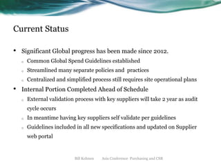 Current Status
•

Significant Global progress has been made since 2012.
o
o

Streamlined many separate policies and practices

o

•

Common Global Spend Guidelines established
Centralized and simplified process still requires site operational plans

Internal Portion Completed Ahead of Schedule
o

External validation process with key suppliers will take 2 year as audit
cycle occurs

o

In meantime having key suppliers self validate per guidelines

o

Guidelines included in all new specifications and updated on Supplier
web portal

Bill Kohnen

Asia Conference Purchasing and CSR

 