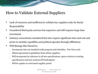 How to Validate External Suppliers
•

Lack of resources and inefficient to validate key suppliers only for Social

Responsibility

•

Considered third party services but expensive and still requires large time
investment

•

Industry consortiums considered but also require significant time and cost and

prone to member squabbles and political agendas through affiliations

•

Will Manage this Ourselves
o

Incorporate into our standard audit program and schedules. Two Year cycle

o

Obtain agreement to guidelines from all key suppliers

o

Will incorporate by reference in all new specifications, upon revision to existing

specifications and into contract/PO boilerplates
o

Will be update on web based supplier portal
Bill Kohnen
Asia Conference
Purchasing and CSR

 