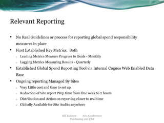 Relevant Reporting
•

No Real Guidelines or process for reporting global spend responsibility

measures in place

•

First Established Key Metrics: Both
o
o

•

Leading Metrics Measure Progress to Goals - Monthly
Lagging Metrics Measuring Results - Quarterly

Established Global Spend Reporting Tool via Internal Cognos Web Enabled Data
Base

•

Ongoing reporting Managed By Sites
o

Very Little cost and time to set up

o

Reduction of Site report Prep time from One week to 2 hours

o

Distribution and Action on reporting closer to real time

o

Globally Available for Site Audits anywhere
Bill Kohnen
Asia Conference
Purchasing and CSR

 