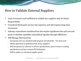How to Validate External Suppliers
•

Lack of resources and inefficient to validate key suppliers only for Social

Responsibility

•

Considered third party services but expensive and still requires large time
investment

•

Industry consortiums considered but also require significant time and cost and

prone to member squabbles and political agendas through affiliations

•

Will Manage this Ourselves
o

Incorporate into our standard audit program and schedules. Two Year cycle

o

Obtain agreement to guidelines from all key suppliers

o

Will incorporate by reference in all new specifications, upon revision to existing

specifications and into contract/PO boilerplates
o

Will be update on web based supplier portal

Bill Kohnen

Asia Conference Purchasing and CSR

 