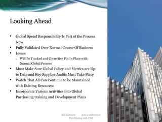 Looking Ahead
•

Global Spend Responsibility Is Part of the Process

Now

•
•

Fully Validated Over Normal Course Of Business
Issues
o

Will Be Tracked and Corrective Put In Place with
Normal Global Process

•

Must Make Sure Global Policy and Metrics are Up
to Date and Key Supplier Audits Must Take Place

•

Watch That All Can Continue to be Maintained
with Existing Resources

•

Incorporate Various Activities into Global

Purchasing training and Development Plans

Bill Kohnen
Asia Conference
Purchasing and CSR

 