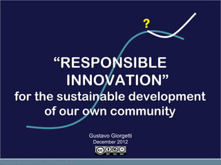 ?

      “RESPONSIBLE
        INNOVATION”
for the sustainable development
      of our own community
            Gustavo Giorgetti
             December 2012
 