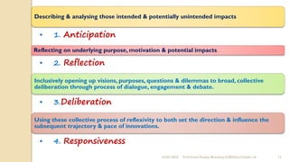 24-02-2022 Prof Amita Pandey Bhardwaj,SLBSNSU,N.Delhi-16 13
Describing & analysing those intended & potentially unintended impacts
• 1. Anticipation
Reflecting on underlying purpose, motivation & potential impacts.
• 2. Reflection
Inclusively opening up visions, purposes, questions & dilemmas to broad, collective
deliberation through process of dialogue, engagement & debate.
• 3.Deliberation
Using these collective process of reflexivity to both set the direction & influence the
subsequent trajectory & pace of innovations.
• 4. Responsiveness
 