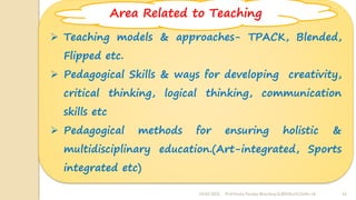 24-02-2022 Prof Amita Pandey Bhardwaj,SLBSNSU,N.Delhi-16 16
➢ Teaching models & approaches- TPACK, Blended,
Flipped etc.
➢ Pedagogical Skills & ways for developing creativity,
critical thinking, logical thinking, communication
skills etc
➢ Pedagogical methods for ensuring holistic &
multidisciplinary education.(Art-integrated, Sports
integrated etc)
Area Related to Teaching
 
