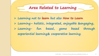24-02-2022 Prof Amita Pandey Bhardwaj,SLBSNSU,N.Delhi-16 17
➢ Learning not to learn but also How to Learn
➢ Learning– holistic, integrated, enjoyable &engaging,
➢ Learning- fun based, game based through
experiential learning& cooperative learning.
Area Related to Learning
 