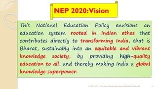 NEP 2020:Vision
This National Education Policy envisions an
education system rooted in Indian ethos that
contributes directly to transforming India, that is
Bharat, sustainably into an equitable and vibrant
knowledge society, by providing high-quality
education to all, and thereby making India a global
knowledge superpower.
24-02-2022 3
Prof Amita Pandey Bhardwaj,SLBSNSU,N.Delhi-16
 