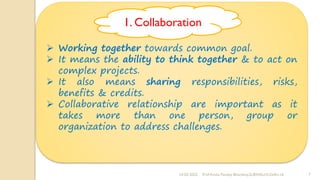 24-02-2022 Prof Amita Pandey Bhardwaj,SLBSNSU,N.Delhi-16 7
➢ Working together towards common goal.
➢ It means the ability to think together & to act on
complex projects.
➢ It also means sharing responsibilities, risks,
benefits & credits.
➢ Collaborative relationship are important as it
takes more than one person, group or
organization to address challenges.
1. Collaboration
 