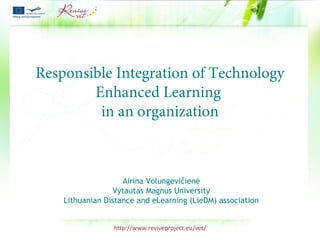 http://www.reviveproject.eu/vet/
Responsible Integration of Technology
Enhanced Learning
in an organization
Airina Volungevičienė
Vytautas Magnus University
Lithuanian Distance and eLearning (LieDM) association
 