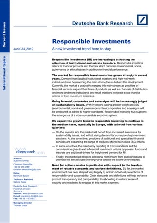 Current Issues




                                                      Responsible Investments
                       June 24, 2010                  A new investment trend here to stay
International topics




                                                      Responsible investments (RI) are increasingly attracting the
                                                      attention of institutional and private investors. Responsible investing
                                                      refers to financial products and themes which consider environmental, social,
                                                      governance or ethical issues in addition to financial performance.

                                                      The market for responsible investments has grown strongly in recent
                                                      years. Demand from (public) institutional investors and high-net-worth
                                                      individuals have been among the main driving forces behind this development.
                                                      Currently, the market is gradually merging into mainstream as providers of
                                                      financial services expand their lines of products as well as channels of distribution
                                                      and more and more institutional and retail investors integrate extra-financial
                                                      criteria in their investment decisions.

                                                      Going forward, corporates and sovereigns will be increasingly judged
                                                      on sustainability issues. With investors placing greater weight on ESG
                                                      (environmental, social and governance) criteria, corporates and sovereigns will
                                                      be pressured to adhere to higher standards. Responsible investing thus supports
                                                      the emergence of a more sustainable economic system.

                                                      We expect the growth trend in responsible investing to continue in
                                                      the medium term, especially in Europe, with tailwind from various
                                                      quarters:
                                                      — On the investor side the market will benefit from increased awareness for
                                                        sustainability issues, and with it, rising demand for corresponding investment
                                                        solutions. At the same time, providers of traditional and specialised financial
                                                        services are expanding the range of products offered to include ESG criteria.
                                                      — In some countries, the mandatory reporting of ESG standards and the
                                                        consideration given to extra-financial investment criteria by pension funds and
                                                        insurers are additional drivers for heightened demand for RI.
                                                      — Finally, the market will receive additional momentum from public initiatives to
                       Authors
                       Susann Schmidt                   promote the efficient use of energy and to raise the share of renewables.
                       Christian Weistroffer          Need for action remains in particular with respect to the develop-
                       +49 69 910-31881
                       christian.weistroffer@db.com   ment of reliable standards and uniform definitions. So far, the market
                       Editor                         environment has been shaped very largely by actors‘ individual perceptions of
                       Bernhard Speyer                responsibility and sustainability. Clear standards and definitions will help enhance
                       Technical Assistant            product transparency and comparability, thus boosting investors‘ sense of
                       Sabine Kaiser                  security and readiness to engage in this market segment.
                       Deutsche Bank Research
                       Frankfurt am Main
                       Germany
                       Internet: www.dbresearch.com
                       E-mail: marketing.dbr@db.com
                       Fax: +49 69 910-31877

                       Managing Director
                       Thomas Mayer
 