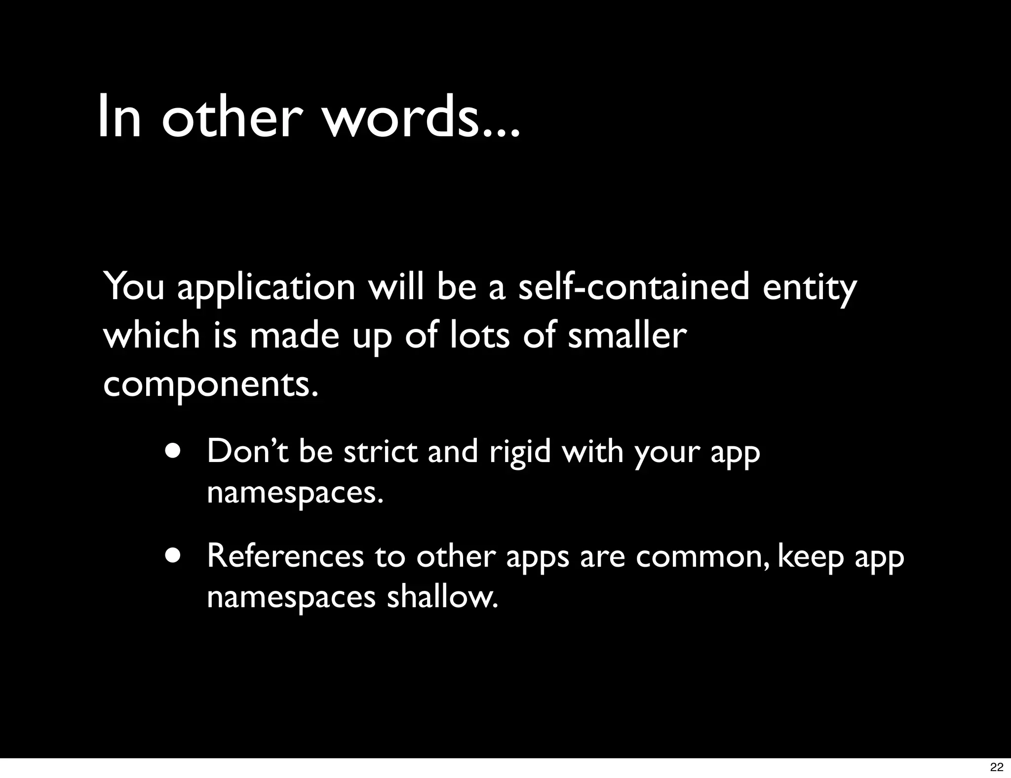 In other words...

You application will be a self-contained entity
which is made up of lots of smaller
components.
   •   Don’t be strict and rigid with your app
       namespaces.

   •   References to other apps are common, keep app
       namespaces shallow.



                                                       22
 