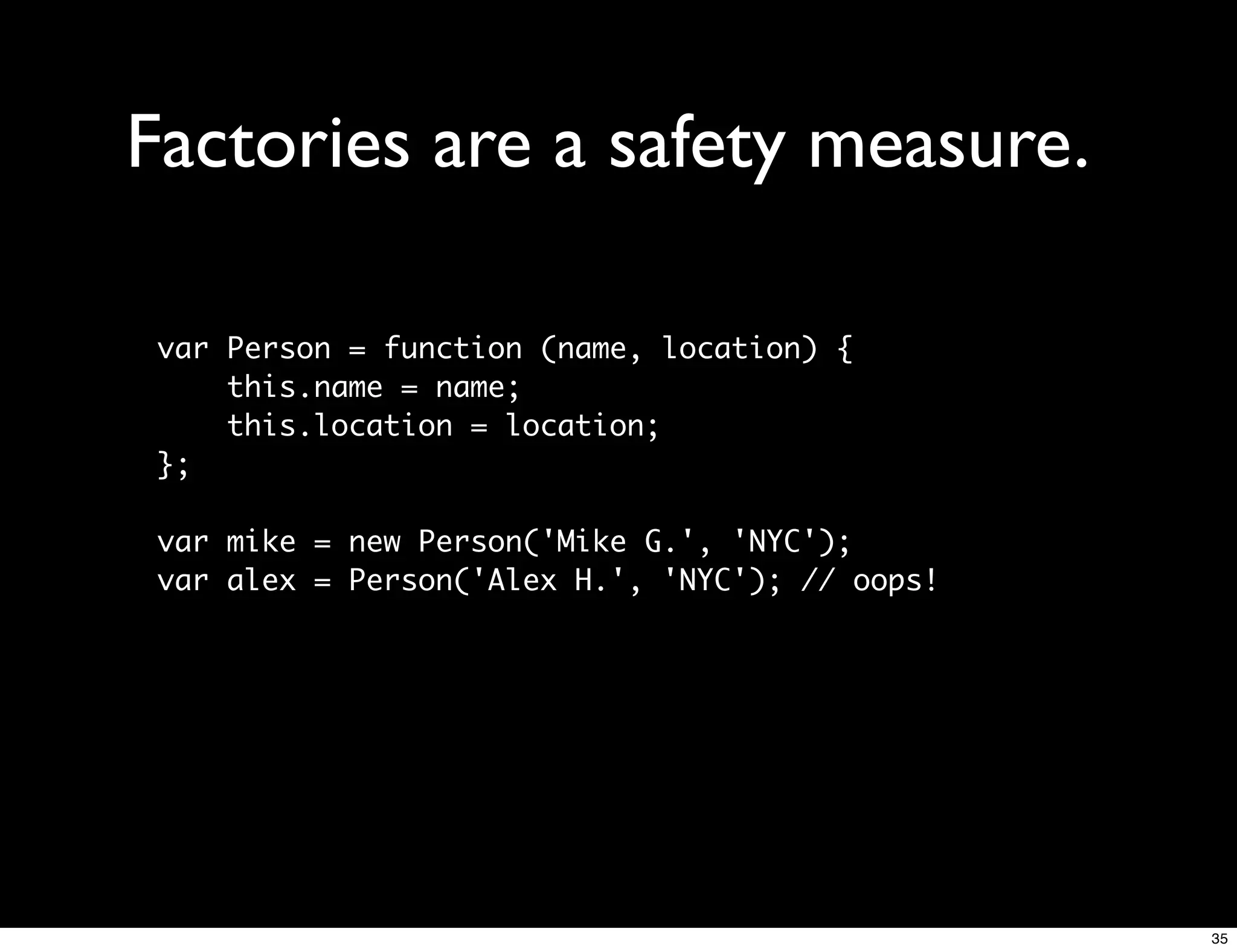 Factories are a safety measure.

 var Person = function (name, location) {
     this.name = name;
     this.location = location;
 };

 var mike = new Person('Mike G.', 'NYC');
 var alex = Person('Alex H.', 'NYC'); // oops!




                                                 35
 