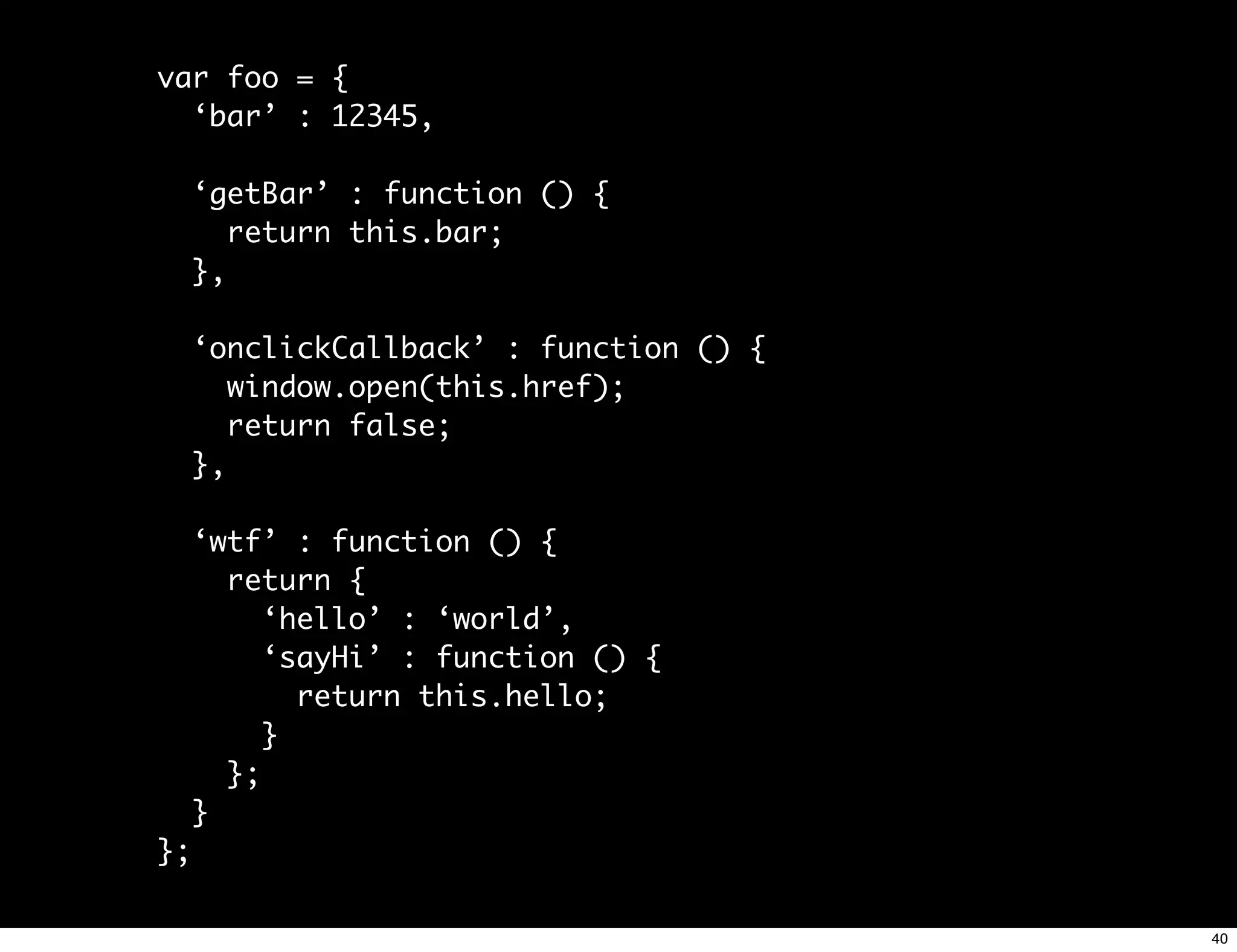 var foo = {
  ‘bar’ : 12345,

     ‘getBar’ : function () {
        return this.bar;
     },

     ‘onclickCallback’ : function () {
        window.open(this.href);
        return false;
     },

     ‘wtf’ : function () {
       return {
          ‘hello’ : ‘world’,
          ‘sayHi’ : function () {
            return this.hello;
          }
       };
     }
};

                                         40
 