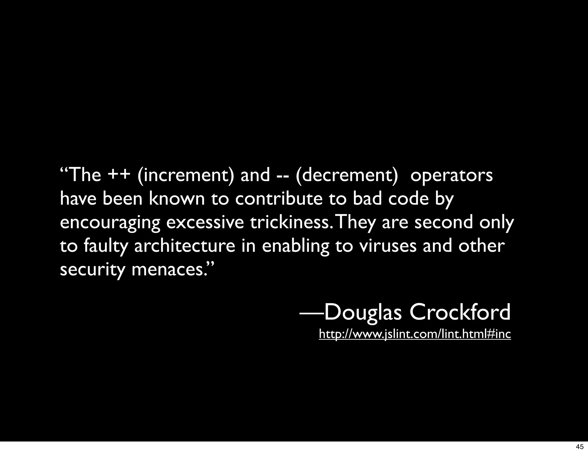 “The ++ (increment) and -- (decrement) operators
have been known to contribute to bad code by
encouraging excessive trickiness. They are second only
to faulty architecture in enabling to viruses and other
security menaces.”

                             —Douglas Crockford
                               http://www.jslint.com/lint.html#inc




                                                                     45
 