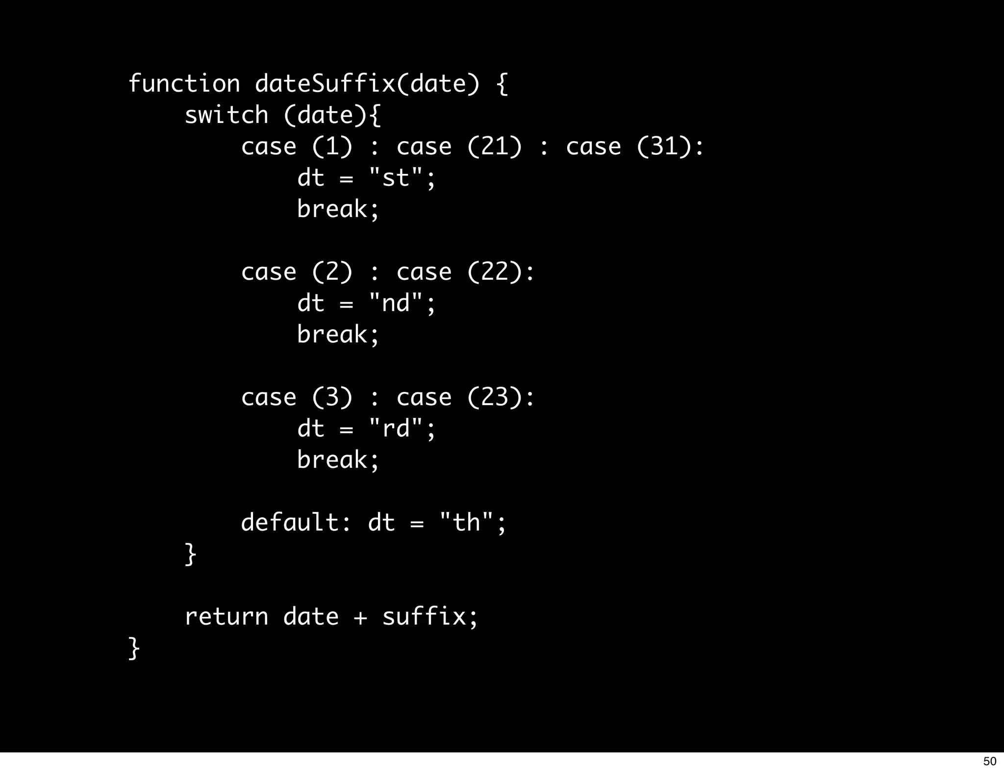function dateSuffix(date) {
    switch (date){
        case (1) : case (21) : case (31):
            dt = "st";
            break;

        case (2) : case (22):
            dt = "nd";
            break;

        case (3) : case (23):
            dt = "rd";
            break;

        default: dt = "th";
    }

    return date + suffix;
}



                                            50
 