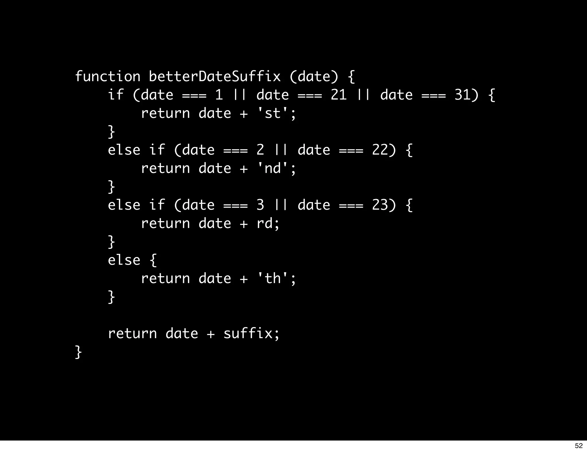 function betterDateSuffix (date) {
    if (date === 1 || date === 21 || date === 31) {
        return date + 'st';
    }
    else if (date === 2 || date === 22) {
        return date + 'nd';
    }
    else if (date === 3 || date === 23) {
        return date + rd;
    }
    else {
        return date + 'th';
    }

    return date + suffix;
}




                                                      52
 