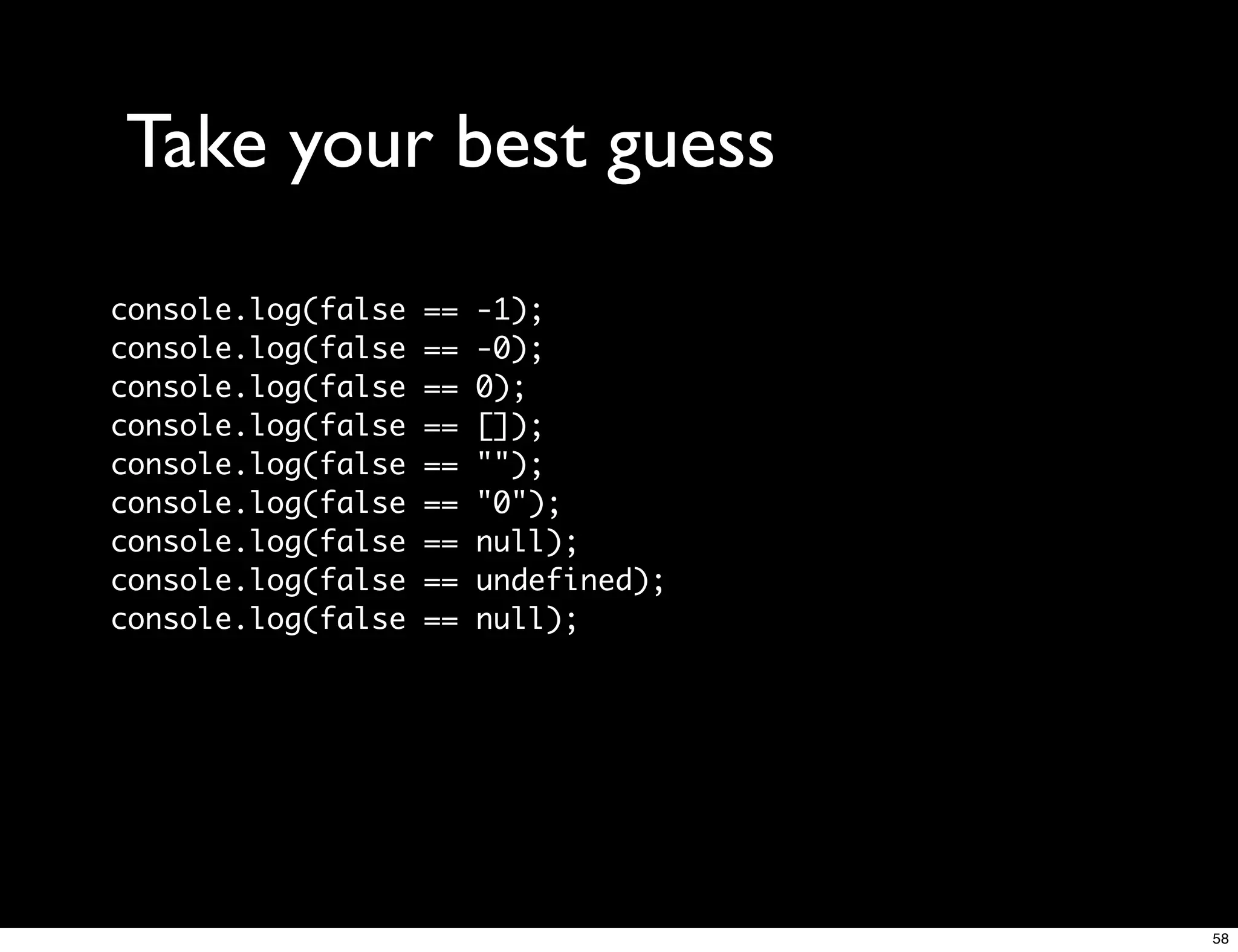 Take your best guess
console.log(false   ==   -1);
console.log(false   ==   -0);
console.log(false   ==   0);
console.log(false   ==   []);
console.log(false   ==   "");
console.log(false   ==   "0");
console.log(false   ==   null);
console.log(false   ==   undefined);
console.log(false   ==   null);




                                       58
 