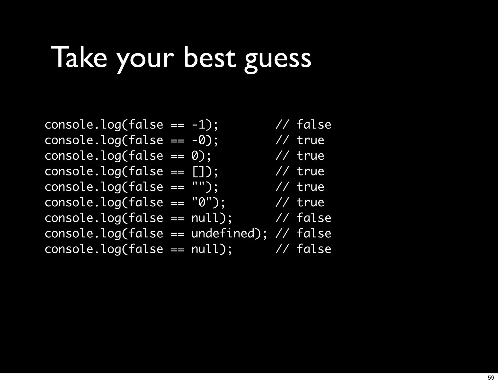 Take your best guess
console.log(false   ==   -1);          //   false
console.log(false   ==   -0);          //   true
console.log(false   ==   0);           //   true
console.log(false   ==   []);          //   true
console.log(false   ==   "");          //   true
console.log(false   ==   "0");         //   true
console.log(false   ==   null);        //   false
console.log(false   ==   undefined);   //   false
console.log(false   ==   null);        //   false




                                                    59
 