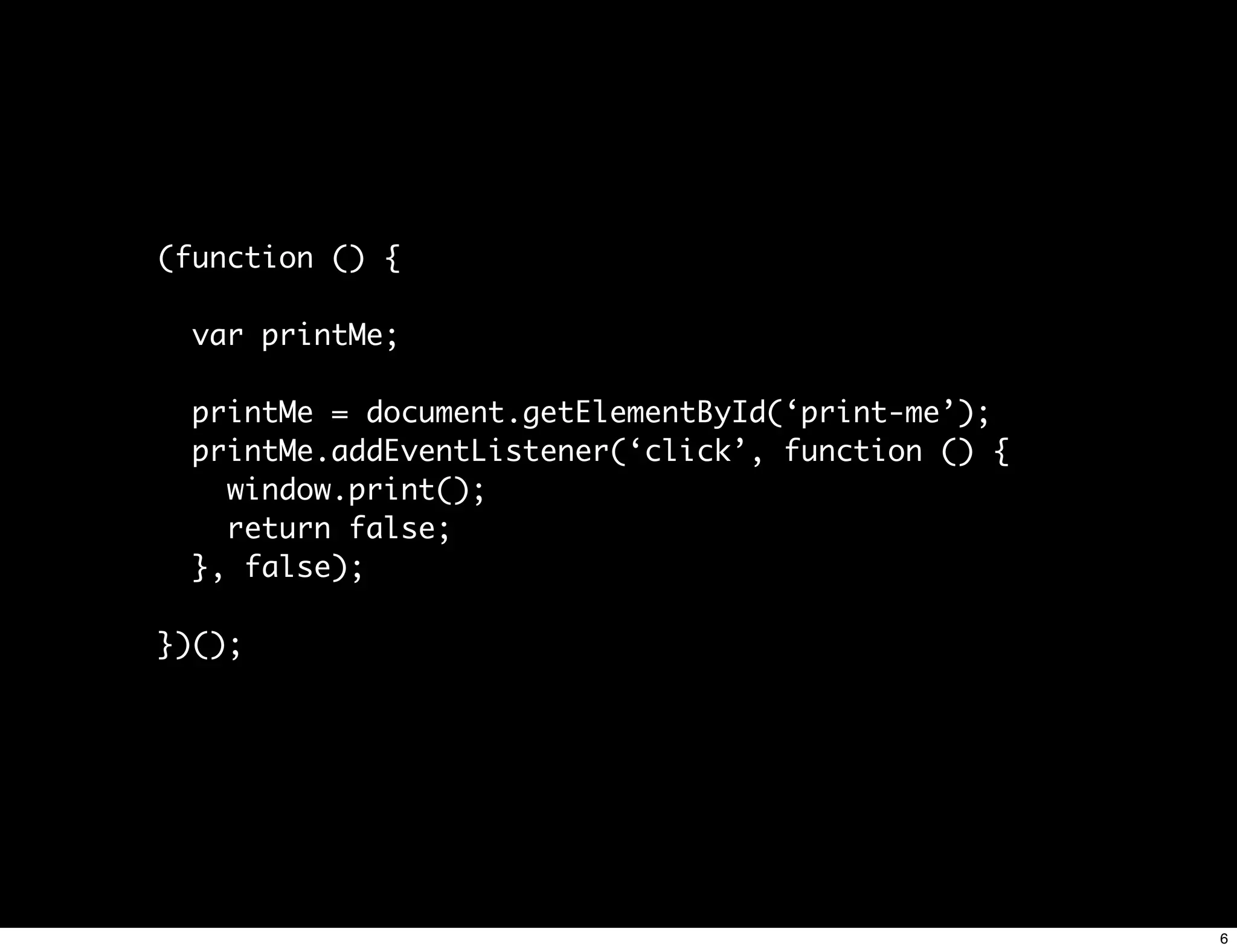 (function () {

  var printMe;

  printMe = document.getElementById(‘print-me’);
  printMe.addEventListener(‘click’, function () {
    window.print();
    return false;
  }, false);

})();




                                                    6
 
