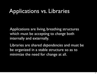 Applications vs. Libraries

Applications are living, breathing structures
which must be accepting to change both
internally and externally.
Libraries are shared dependencies and must be
be organized in a stable structure so as to
minimize the need for change at all.



                                                21
 