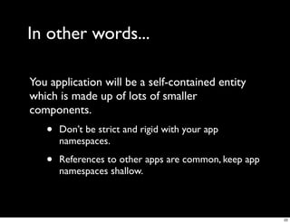 In other words...

You application will be a self-contained entity
which is made up of lots of smaller
components.
   •   Don’t be strict and rigid with your app
       namespaces.

   •   References to other apps are common, keep app
       namespaces shallow.



                                                       22
 