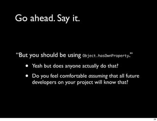 Go ahead. Say it.


“But you should be using Object.hasOwnProperty.”
   •   Yeah but does anyone actually do that?

   •   Do you feel comfortable assuming that all future
       developers on your project will know that?




                                                          29
 