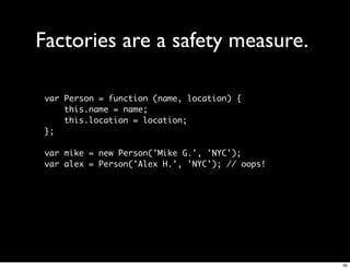 Factories are a safety measure.

 var Person = function (name, location) {
     this.name = name;
     this.location = location;
 };

 var mike = new Person('Mike G.', 'NYC');
 var alex = Person('Alex H.', 'NYC'); // oops!




                                                 35
 