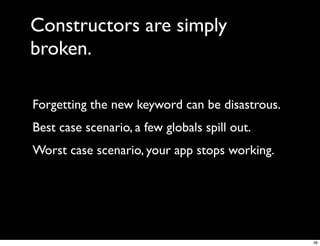 Constructors are simply
broken.

Forgetting the new keyword can be disastrous.
Best case scenario, a few globals spill out.
Worst case scenario, your app stops working.




                                                36
 