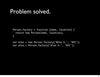 Problem solved.

Person.factory = function (name, location) {
  return new Person(name, location);
}

var mike = new Person.factory('Mike G.', 'NYC');
var alex = Person.factory('Alex H.', 'NYC');




                                                   37
 