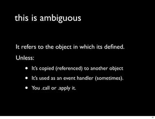 this is ambiguous

It refers to the object in which its deﬁned.
Unless:
   •   It’s copied (referenced) to another object

   •   It’s used as an event handler (sometimes).

   •   You .call or .apply it.




                                                    41
 