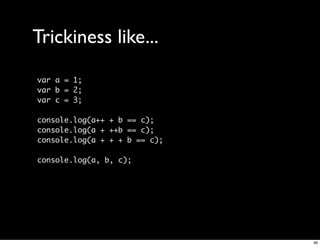 Trickiness like...
var a = 1;
var b = 2;
var c = 3;

console.log(a++ + b == c);
console.log(a + ++b == c);
console.log(a + + + b == c);

console.log(a, b, c);




                               46
 