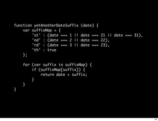 function yetAnotherDateSuffix   (date) {
    var suffixMap = {
        'st' : (date === 1 ||   date === 21 || date === 31),
        'nd' : (date === 2 ||   date === 22),
        'rd' : (date === 3 ||   date === 23),
        'th' : true
    };

    for (var suffix in suffixMap) {
        if (suffixMap[suffix]) {
            return date + suffix;
        }
    }
}




                                                               54
 