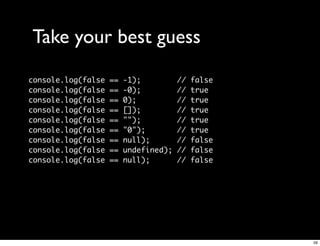 Take your best guess
console.log(false   ==   -1);          //   false
console.log(false   ==   -0);          //   true
console.log(false   ==   0);           //   true
console.log(false   ==   []);          //   true
console.log(false   ==   "");          //   true
console.log(false   ==   "0");         //   true
console.log(false   ==   null);        //   false
console.log(false   ==   undefined);   //   false
console.log(false   ==   null);        //   false




                                                    59
 