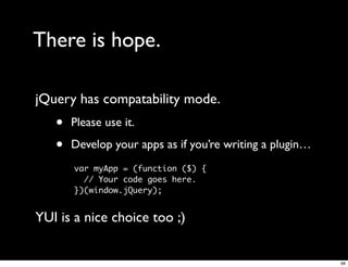 There is hope.

jQuery has compatability mode.
   •   Please use it.

   •   Develop your apps as if you’re writing a plugin…
       var myApp = (function ($) {
         // Your code goes here.
       })(window.jQuery);


YUI is a nice choice too ;)


                                                          68
 