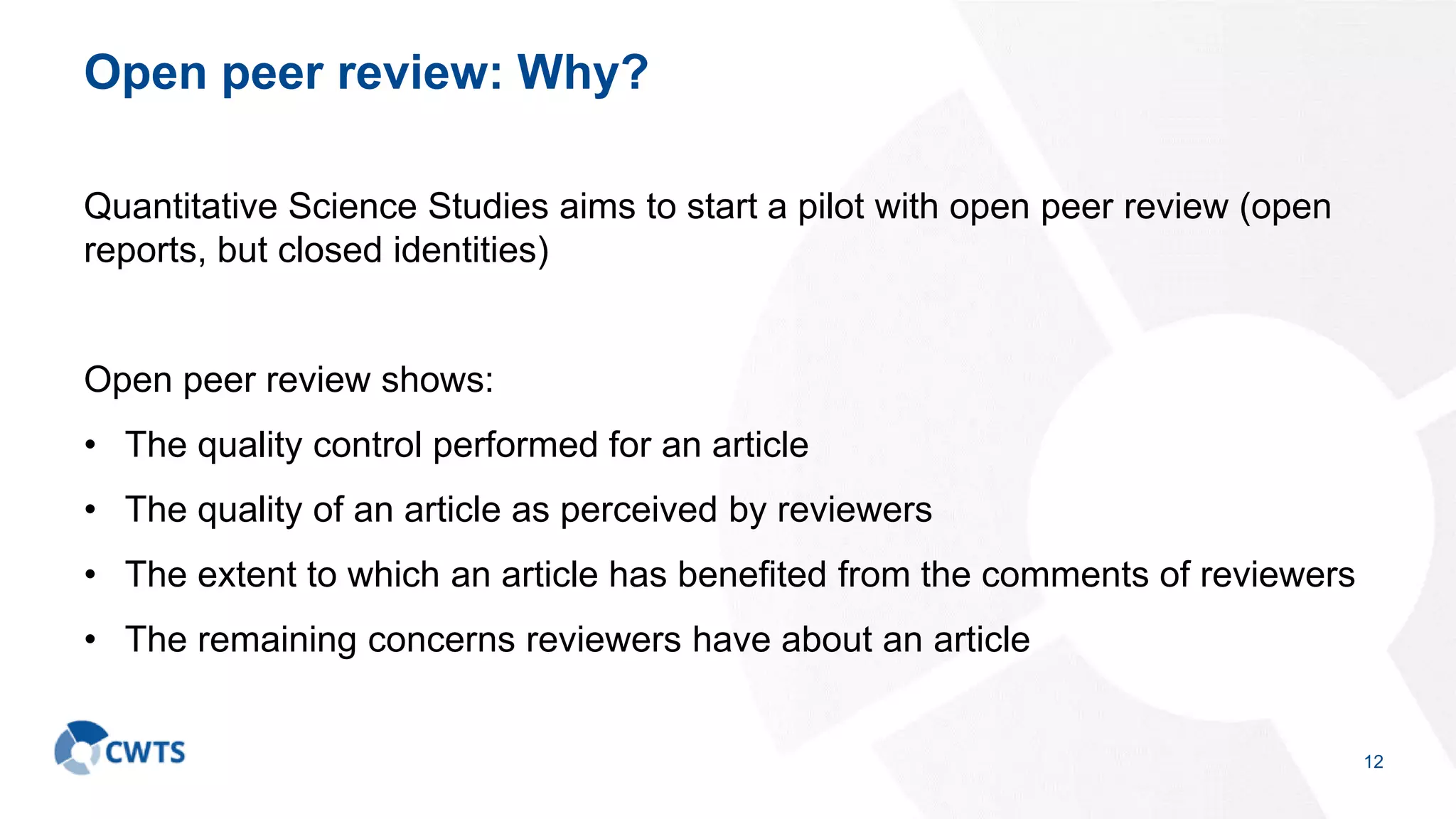 Open peer review: Why?
Quantitative Science Studies aims to start a pilot with open peer review (open
reports, but closed identities)
Open peer review shows:
• The quality control performed for an article
• The quality of an article as perceived by reviewers
• The extent to which an article has benefited from the comments of reviewers
• The remaining concerns reviewers have about an article
12
 