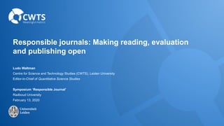 Responsible journals: Making reading, evaluation
and publishing open
Ludo Waltman
Centre for Science and Technology Studies (CWTS), Leiden University
Editor-in-Chief of Quantitative Science Studies
Symposium ‘Responsible Journal’
Radboud University
February 13, 2020
 