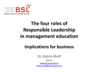 The four roles of
Responsible Leadership
in management education
Implications for business
Dr. Katrin Muff
Dean
www.bsl-lausanne.ch
katrin.muff@bsl-lausanne.ch
 