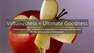 Virtuousness = Ultimate Goodness 
virtuousness is the embodiment of goodness in character and behavior 
for the sole purpose of doing good 
 