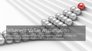 Inherent Value Assumption 
virtuousness is not a tool to acquire some specific outcome, but rather the 
embodiment of selflessness purely for the good of civilization 
 