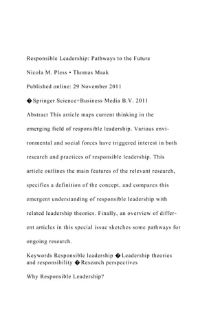 Responsible Leadership: Pathways to the Future
Nicola M. Pless • Thomas Maak
Published online: 29 November 2011
� Springer Science+Business Media B.V. 2011
Abstract This article maps current thinking in the
emerging field of responsible leadership. Various envi-
ronmental and social forces have triggered interest in both
research and practices of responsible leadership. This
article outlines the main features of the relevant research,
specifies a definition of the concept, and compares this
emergent understanding of responsible leadership with
related leadership theories. Finally, an overview of differ-
ent articles in this special issue sketches some pathways for
ongoing research.
Keywords Responsible leadership � Leadership theories
and responsibility � Research perspectives
Why Responsible Leadership?
 