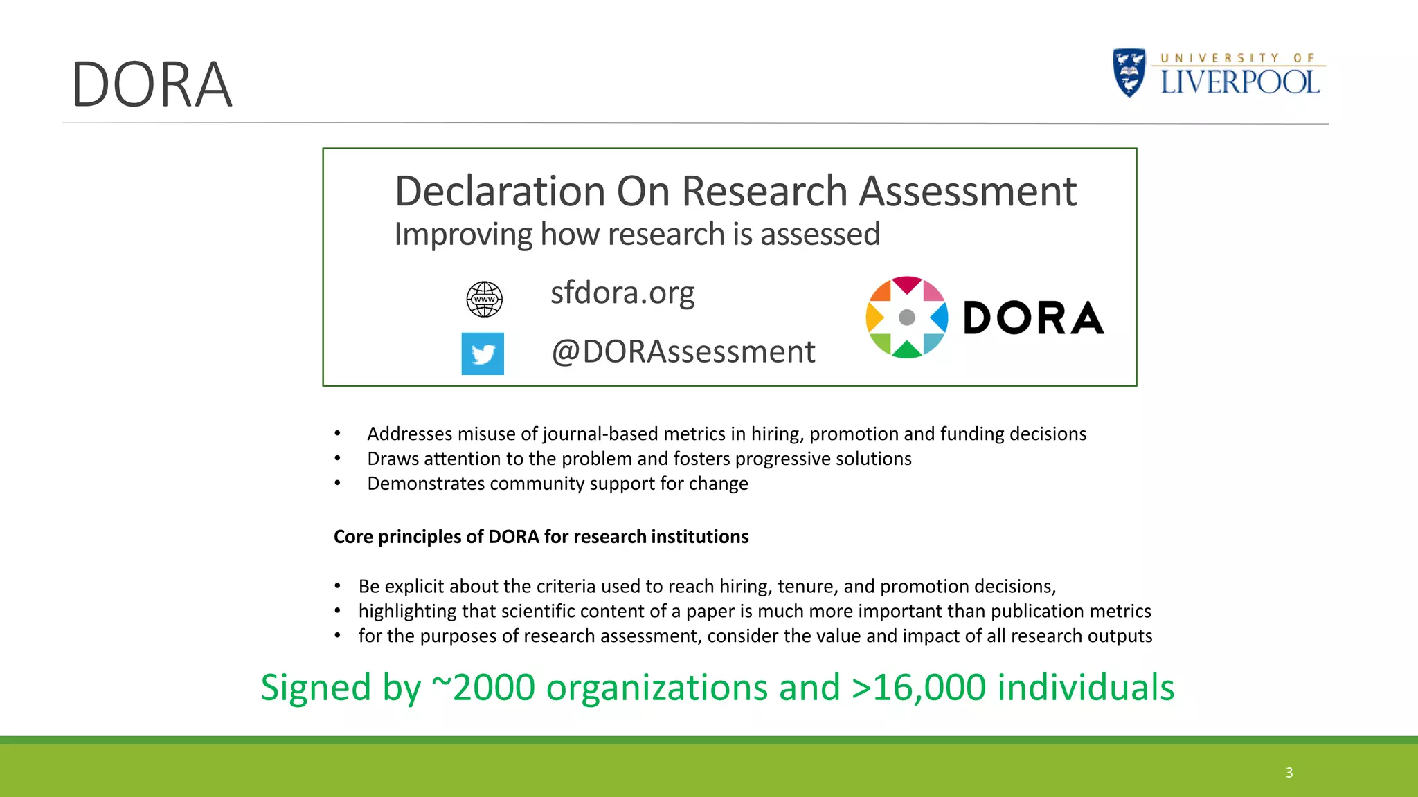DORA
3
Declaration On Research Assessment
Improving how research is assessed
sfdora.org
@DORAssessment
• Addresses misuse of journal-based metrics in hiring, promotion and funding decisions
• Draws attention to the problem and fosters progressive solutions
• Demonstrates community support for change
Signed by ~2000 organizations and >16,000 individuals
Core principles of DORA for research institutions
• Be explicit about the criteria used to reach hiring, tenure, and promotion decisions,
• highlighting that scientific content of a paper is much more important than publication metrics
• for the purposes of research assessment, consider the value and impact of all research outputs
 