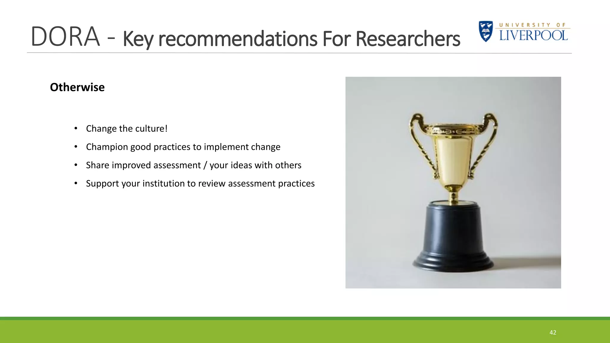 DORA - Key recommendations For Researchers
42
Otherwise
• Change the culture!
• Champion good practices to implement change
• Share improved assessment / your ideas with others
• Support your institution to review assessment practices
 