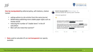 JIF
13
•Can be manipulated by editorial policy, self-citations, citation
‘cartels’
• asking authors to cite articles from the same journal
• deliberately publishing more citable paper types such as
review article
• reducing the number of "citable items" in the JIF
calculation
• Men self-cite mote than women*
• Data used to calculate JIF are not transparent nor openly
available
*https://www.cambridge.org/core/journals/international-organization/article/gender-citation-gap-in-international-relations/3A769C5CFA7E24C32641CDB2FD03126A
 