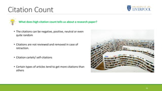 Citation Count
16
What does high citation count tells us about a research paper?
• The citations can be negative, positive, neutral or even
quite random
• Citations are not reviewed and removed in case of
retraction.
• Citation cartels/ self-citations
• Certain types of articles tend to get more citations than
others
 
