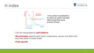 H-index
• Can be manipulated by self-citations
• Discriminates against early career researchers, women and other who
may have taken a career break
• Field specific
= the number of publications
for which an author has been
cited at least that same
amount of times
21
 
