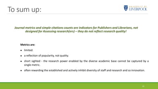 Journal metrics and simple citations counts are indicators for Publishers and Librarians, not
designed for Assessing research(ers) – they do not reflect research quality!
23
Metrics are:
 limited.
 a reflection of popularity, not quality.
 short sighted - the research power enabled by the diverse academic base cannot be captured by a
single metric.
 often rewarding the established and actively inhibit diversity of staff and research and so innovation.
To sum up:
 