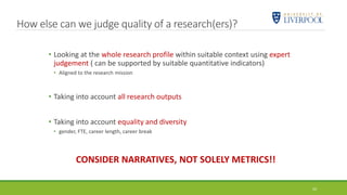24
• Looking at the whole research profile within suitable context using expert
judgement ( can be supported by suitable quantitative indicators)
• Aligned to the research mission
• Taking into account all research outputs
• Taking into account equality and diversity
• gender, FTE, career length, career break
CONSIDER NARRATIVES, NOT SOLELY METRICS!!
How else can we judge quality of a research(ers)?
 